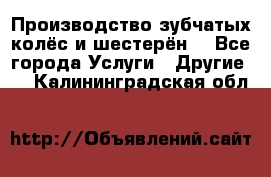 Производство зубчатых колёс и шестерён. - Все города Услуги » Другие   . Калининградская обл.